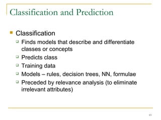 Classification and Prediction
 Classification
 Finds models that describe and differentiate
classes or concepts
 Predicts class
 Training data
 Models – rules, decision trees, NN, formulae
 Preceded by relevance analysis (to eliminate
irrelevant attributes)
13
 