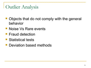 Outlier Analysis
 Objects that do not comply with the general
behavior
 Noise Vs Rare events
 Fraud detection
 Statistical tests
 Deviation based methods
16
 