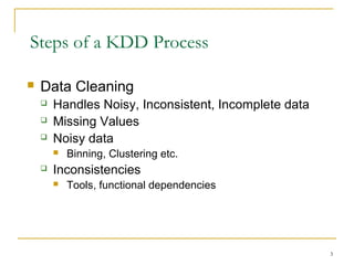 Steps of a KDD Process
 Data Cleaning
 Handles Noisy, Inconsistent, Incomplete data
 Missing Values
 Noisy data
 Binning, Clustering etc.
 Inconsistencies
 Tools, functional dependencies
3
 