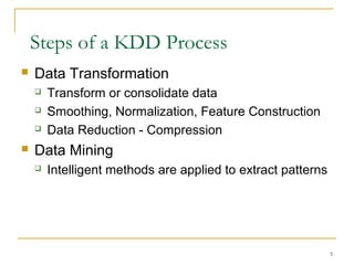  Data Transformation
 Transform or consolidate data
 Smoothing, Normalization, Feature Construction
 Data Reduction - Compression
 Data Mining
 Intelligent methods are applied to extract patterns
Steps of a KDD Process
5
 