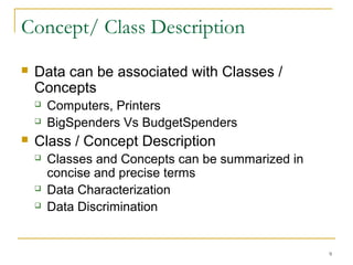 Concept/ Class Description
 Data can be associated with Classes /
Concepts
 Computers, Printers
 BigSpenders Vs BudgetSpenders
 Class / Concept Description
 Classes and Concepts can be summarized in
concise and precise terms
 Data Characterization
 Data Discrimination
9
 