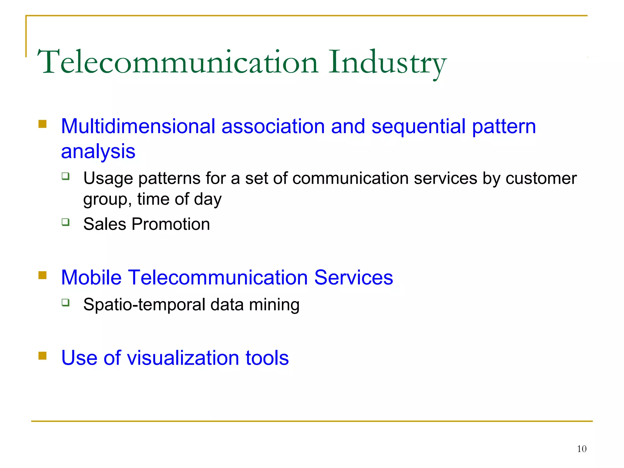 10
 Multidimensional association and sequential pattern
analysis
 Usage patterns for a set of communication services by customer
group, time of day
 Sales Promotion
 Mobile Telecommunication Services
 Spatio-temporal data mining
 Use of visualization tools
Telecommunication Industry
 