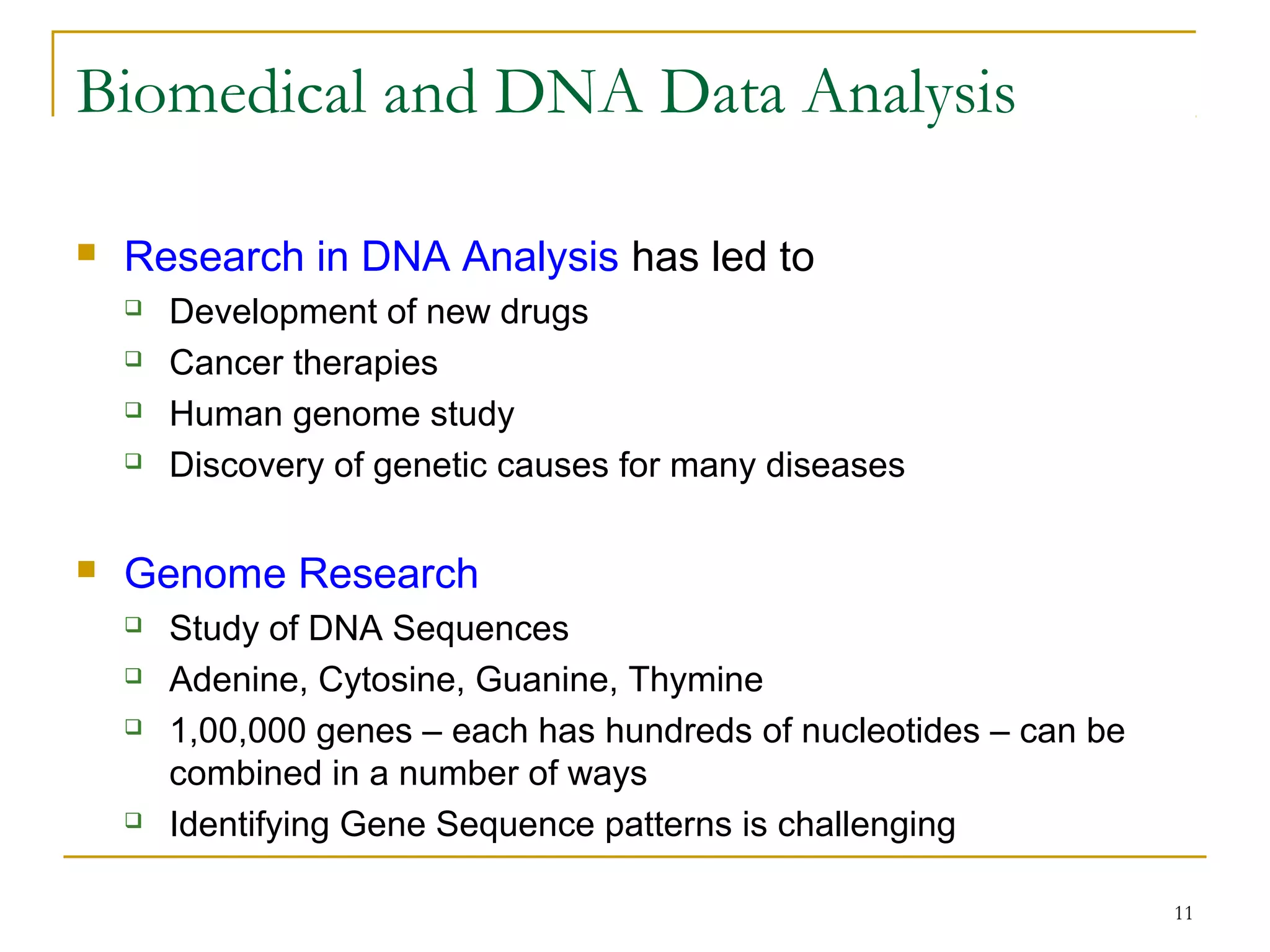 11
Biomedical and DNA Data Analysis
 Research in DNA Analysis has led to
 Development of new drugs
 Cancer therapies
 Human genome study
 Discovery of genetic causes for many diseases
 Genome Research
 Study of DNA Sequences
 Adenine, Cytosine, Guanine, Thymine
 1,00,000 genes – each has hundreds of nucleotides – can be
combined in a number of ways
 Identifying Gene Sequence patterns is challenging
 
