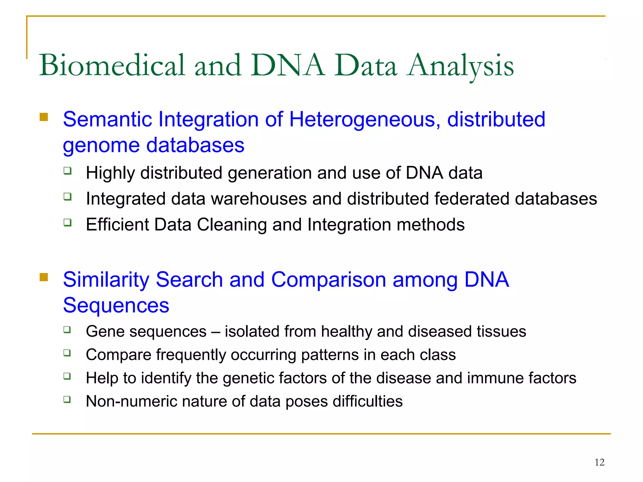 12
 Semantic Integration of Heterogeneous, distributed
genome databases
 Highly distributed generation and use of DNA data
 Integrated data warehouses and distributed federated databases
 Efficient Data Cleaning and Integration methods
 Similarity Search and Comparison among DNA
Sequences
 Gene sequences – isolated from healthy and diseased tissues
 Compare frequently occurring patterns in each class
 Help to identify the genetic factors of the disease and immune factors
 Non-numeric nature of data poses difficulties
Biomedical and DNA Data Analysis
 