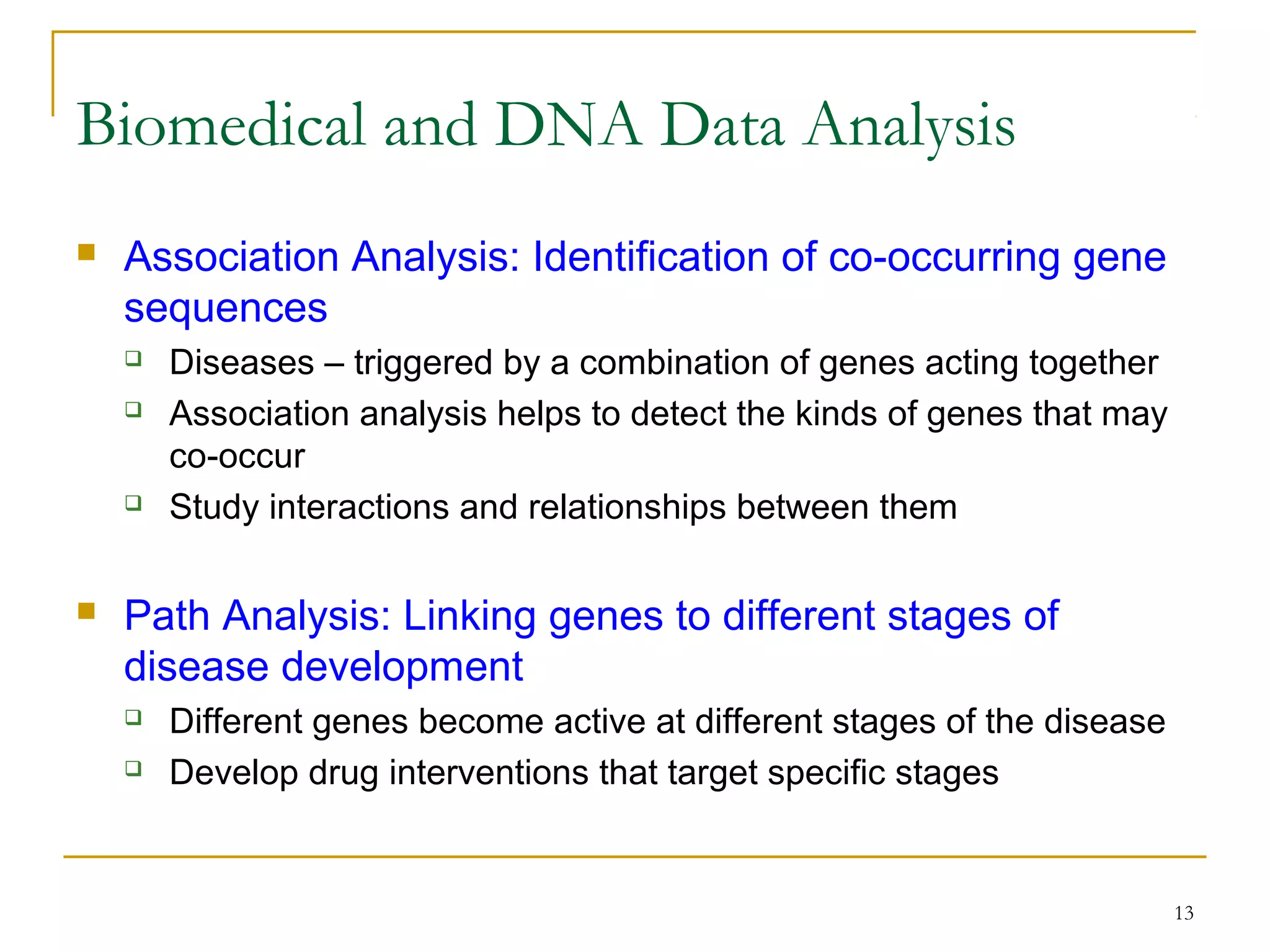 13
 Association Analysis: Identification of co-occurring gene
sequences
 Diseases – triggered by a combination of genes acting together
 Association analysis helps to detect the kinds of genes that may
co-occur
 Study interactions and relationships between them
 Path Analysis: Linking genes to different stages of
disease development
 Different genes become active at different stages of the disease
 Develop drug interventions that target specific stages
Biomedical and DNA Data Analysis
 