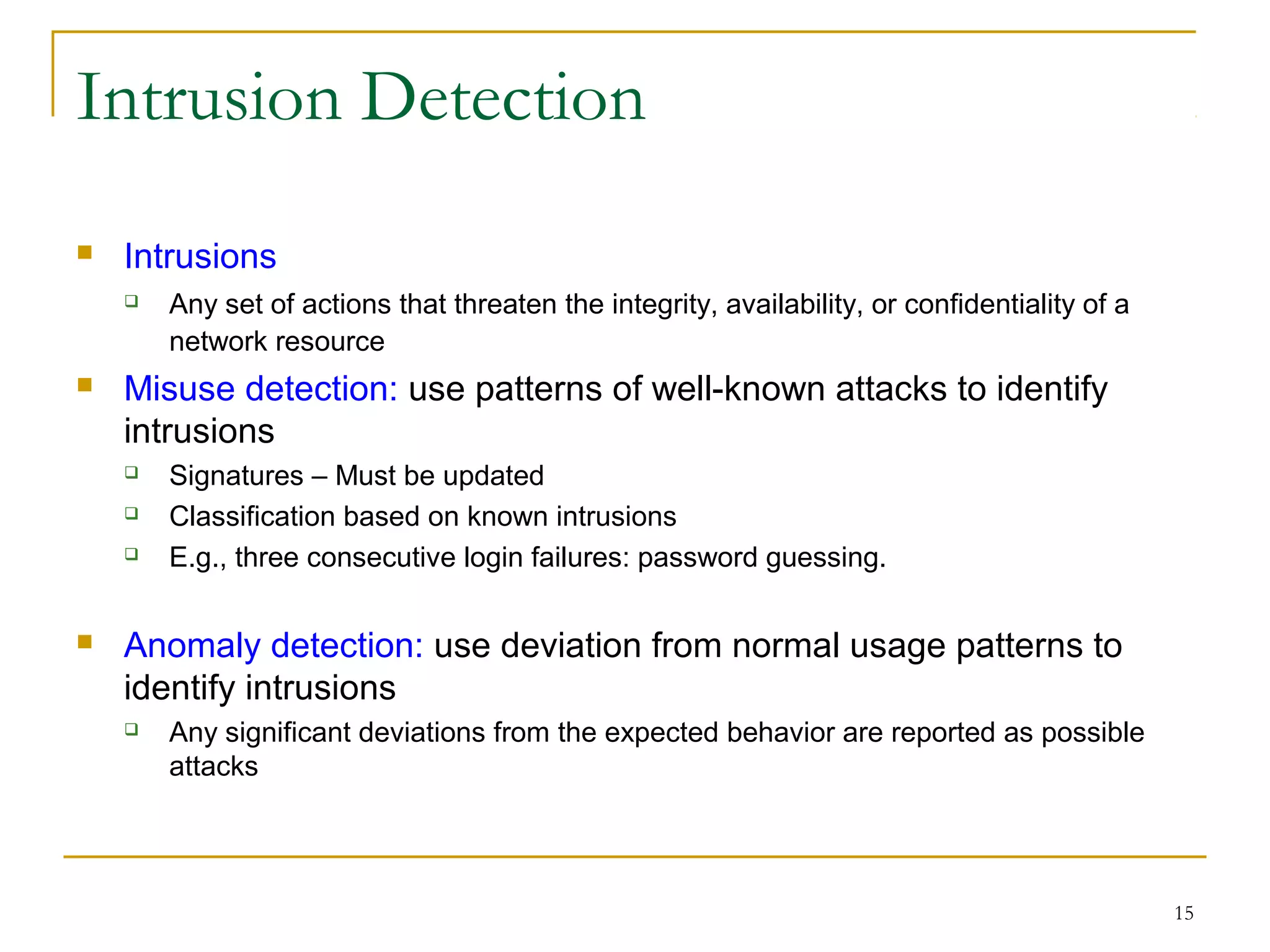 15
Intrusion Detection
 Intrusions
 Any set of actions that threaten the integrity, availability, or confidentiality of a
network resource
 Misuse detection: use patterns of well-known attacks to identify
intrusions
 Signatures – Must be updated
 Classification based on known intrusions
 E.g., three consecutive login failures: password guessing.
 Anomaly detection: use deviation from normal usage patterns to
identify intrusions
 Any significant deviations from the expected behavior are reported as possible
attacks
 