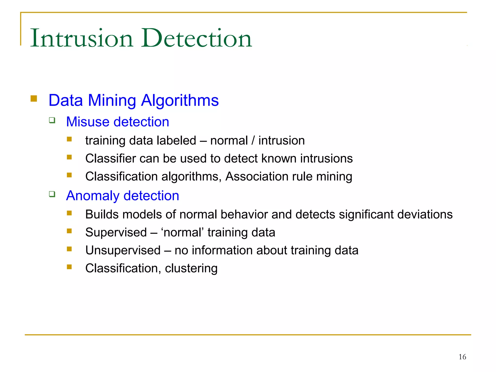 16
Intrusion Detection
 Data Mining Algorithms
 Misuse detection
 training data labeled – normal / intrusion
 Classifier can be used to detect known intrusions
 Classification algorithms, Association rule mining
 Anomaly detection
 Builds models of normal behavior and detects significant deviations
 Supervised – ‘normal’ training data
 Unsupervised – no information about training data
 Classification, clustering
 