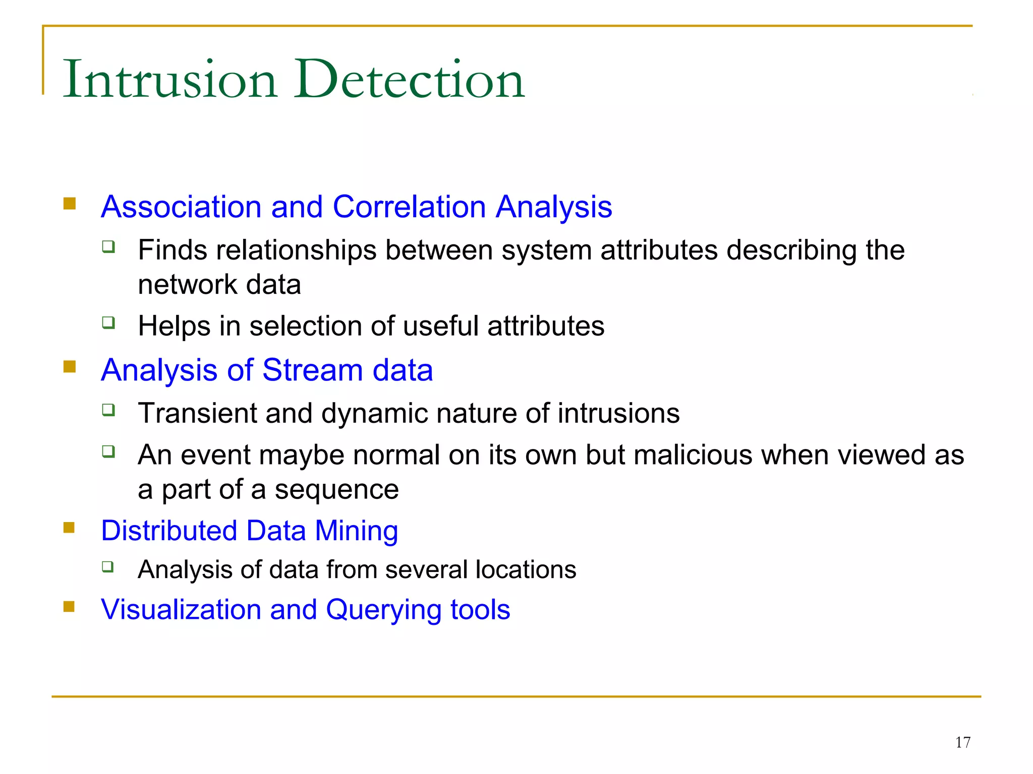 17
Intrusion Detection
 Association and Correlation Analysis
 Finds relationships between system attributes describing the
network data
 Helps in selection of useful attributes
 Analysis of Stream data
 Transient and dynamic nature of intrusions
 An event maybe normal on its own but malicious when viewed as
a part of a sequence
 Distributed Data Mining
 Analysis of data from several locations
 Visualization and Querying tools
 