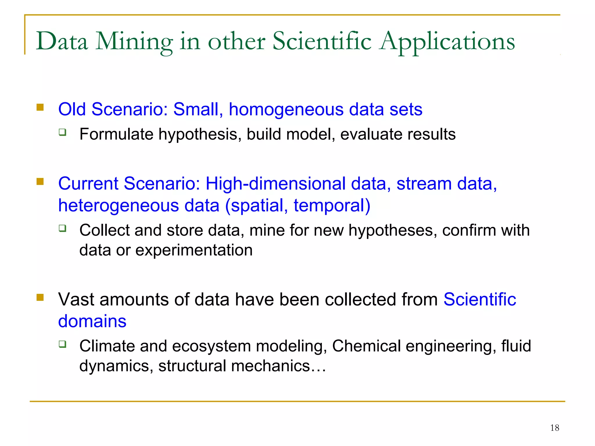 18
Data Mining in other Scientific Applications
 Old Scenario: Small, homogeneous data sets
 Formulate hypothesis, build model, evaluate results
 Current Scenario: High-dimensional data, stream data,
heterogeneous data (spatial, temporal)
 Collect and store data, mine for new hypotheses, confirm with
data or experimentation
 Vast amounts of data have been collected from Scientific
domains
 Climate and ecosystem modeling, Chemical engineering, fluid
dynamics, structural mechanics…
 