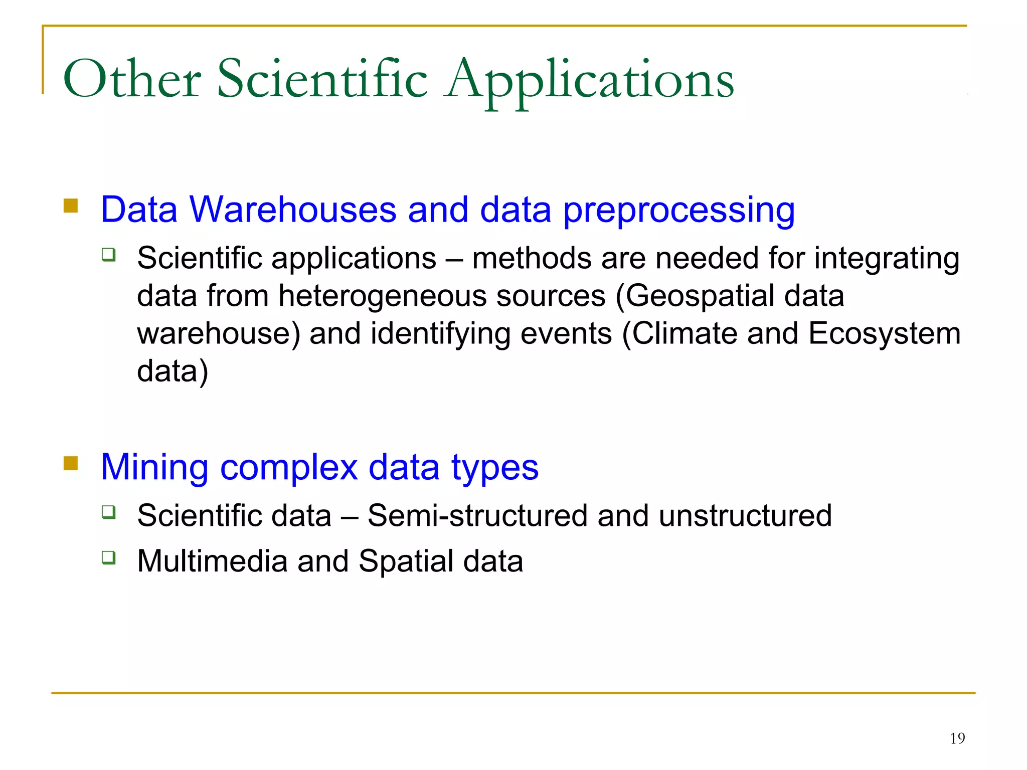 19
Other Scientific Applications
 Data Warehouses and data preprocessing
 Scientific applications – methods are needed for integrating
data from heterogeneous sources (Geospatial data
warehouse) and identifying events (Climate and Ecosystem
data)
 Mining complex data types
 Scientific data – Semi-structured and unstructured
 Multimedia and Spatial data
 