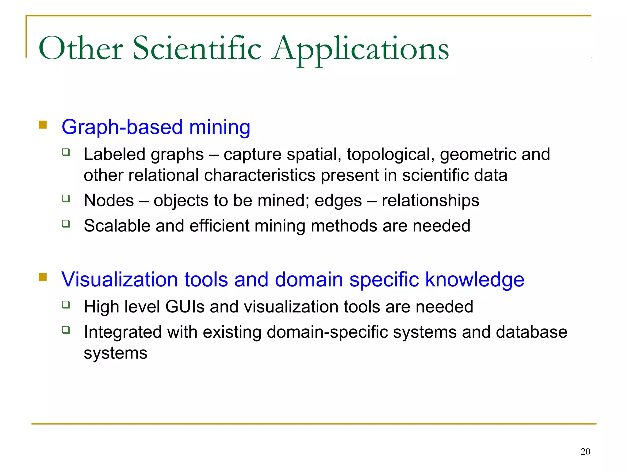 20
Other Scientific Applications
 Graph-based mining
 Labeled graphs – capture spatial, topological, geometric and
other relational characteristics present in scientific data
 Nodes – objects to be mined; edges – relationships
 Scalable and efficient mining methods are needed
 Visualization tools and domain specific knowledge
 High level GUIs and visualization tools are needed
 Integrated with existing domain-specific systems and database
systems
 