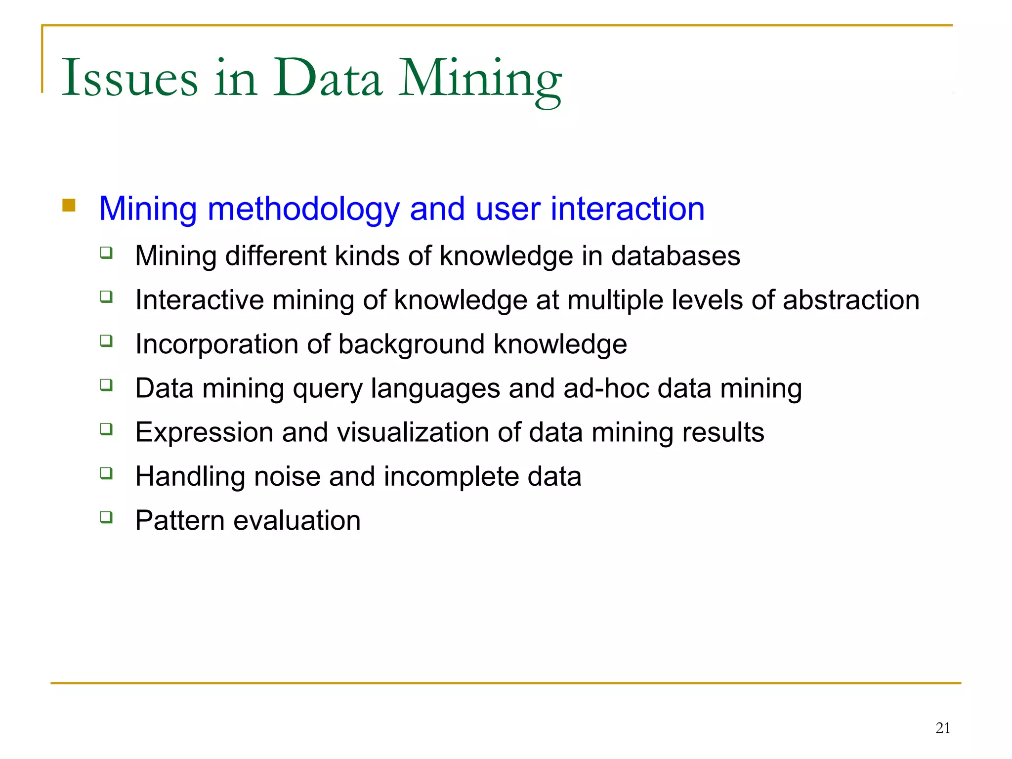 21
Issues in Data Mining
 Mining methodology and user interaction
 Mining different kinds of knowledge in databases
 Interactive mining of knowledge at multiple levels of abstraction
 Incorporation of background knowledge
 Data mining query languages and ad-hoc data mining
 Expression and visualization of data mining results
 Handling noise and incomplete data
 Pattern evaluation
 
