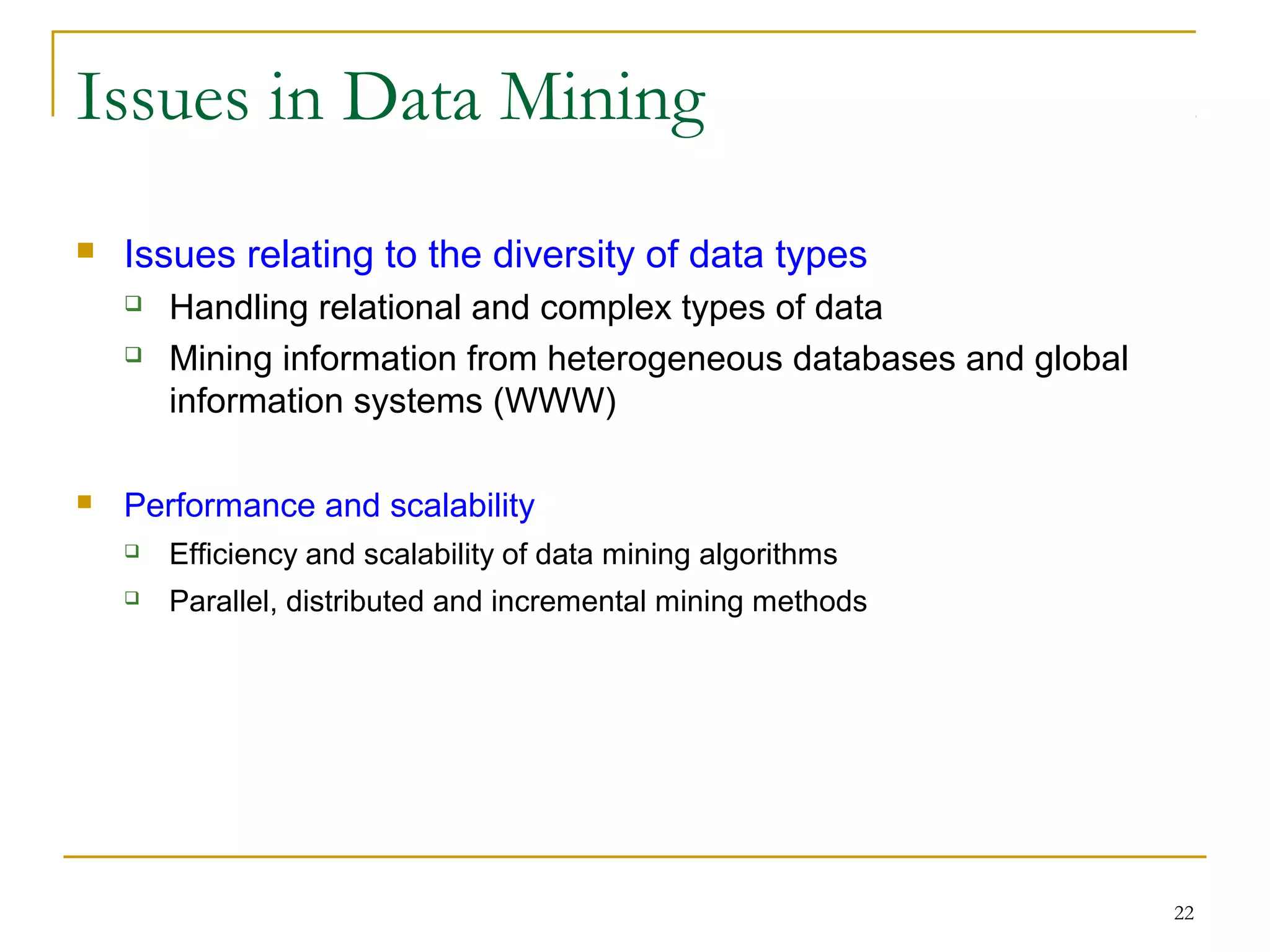 22
Issues in Data Mining
 Issues relating to the diversity of data types
 Handling relational and complex types of data
 Mining information from heterogeneous databases and global
information systems (WWW)
 Performance and scalability
 Efficiency and scalability of data mining algorithms
 Parallel, distributed and incremental mining methods
 