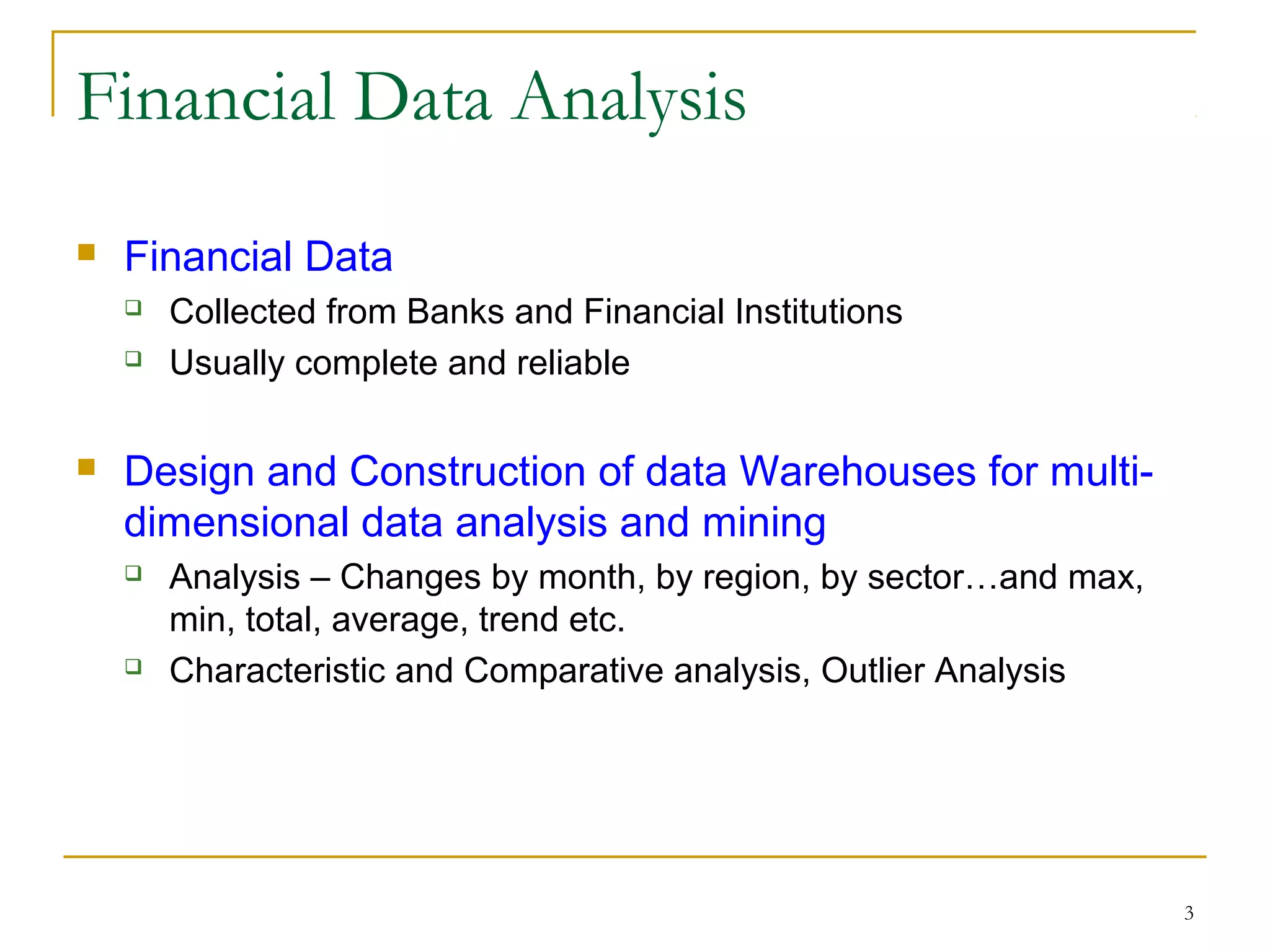 3
Financial Data Analysis
 Financial Data
 Collected from Banks and Financial Institutions
 Usually complete and reliable
 Design and Construction of data Warehouses for multi-
dimensional data analysis and mining
 Analysis – Changes by month, by region, by sector…and max,
min, total, average, trend etc.
 Characteristic and Comparative analysis, Outlier Analysis
 