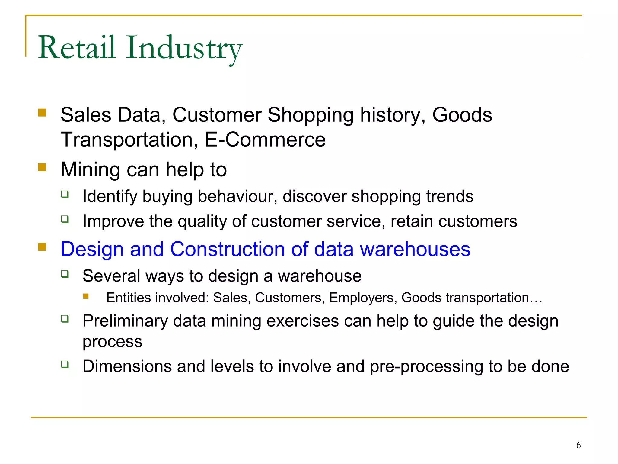 6
Retail Industry
 Sales Data, Customer Shopping history, Goods
Transportation, E-Commerce
 Mining can help to
 Identify buying behaviour, discover shopping trends
 Improve the quality of customer service, retain customers
 Design and Construction of data warehouses
 Several ways to design a warehouse
 Entities involved: Sales, Customers, Employers, Goods transportation…
 Preliminary data mining exercises can help to guide the design
process
 Dimensions and levels to involve and pre-processing to be done
 