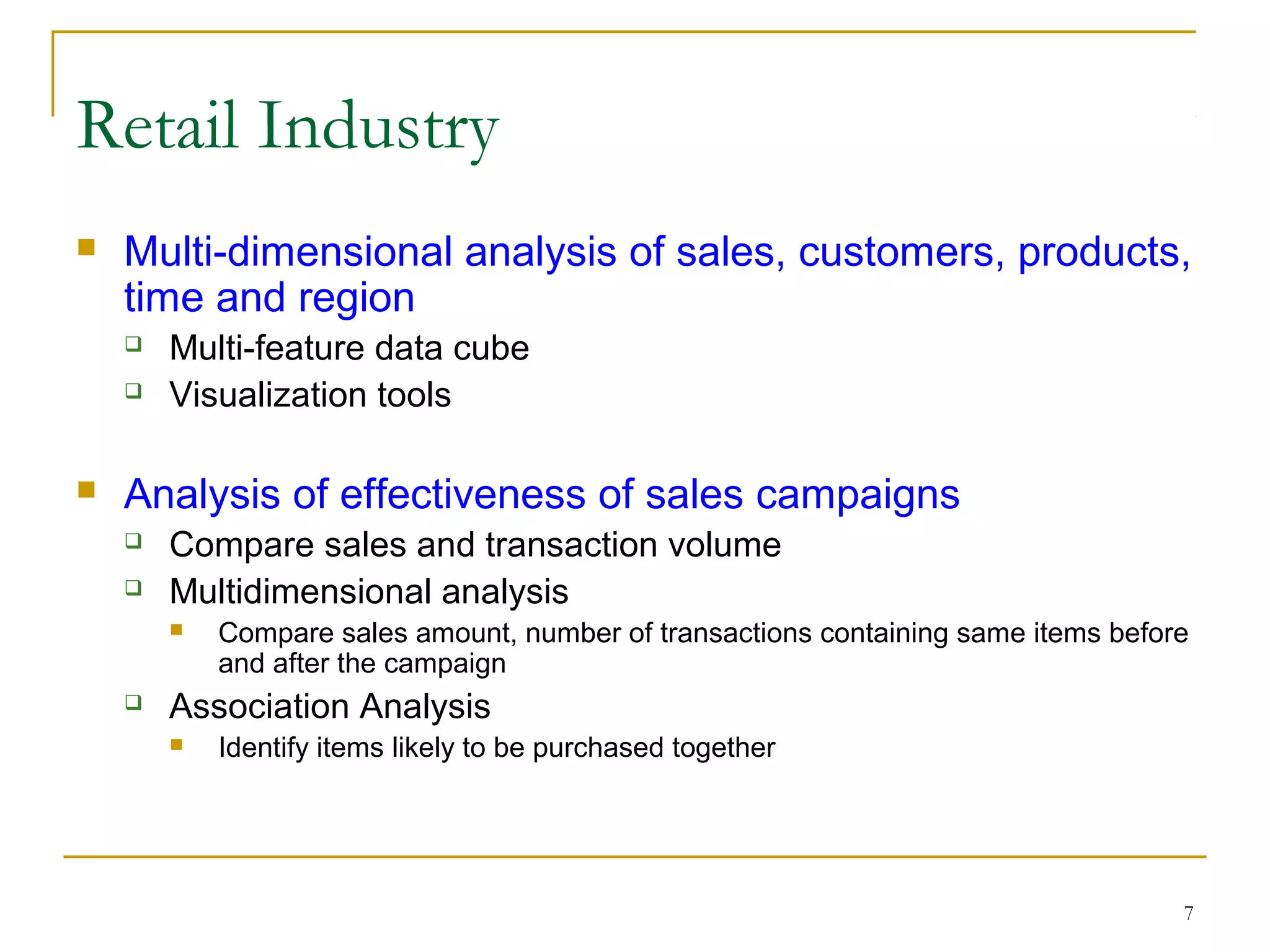 7
 Multi-dimensional analysis of sales, customers, products,
time and region
 Multi-feature data cube
 Visualization tools
 Analysis of effectiveness of sales campaigns
 Compare sales and transaction volume
 Multidimensional analysis
 Compare sales amount, number of transactions containing same items before
and after the campaign
 Association Analysis
 Identify items likely to be purchased together
Retail Industry
 