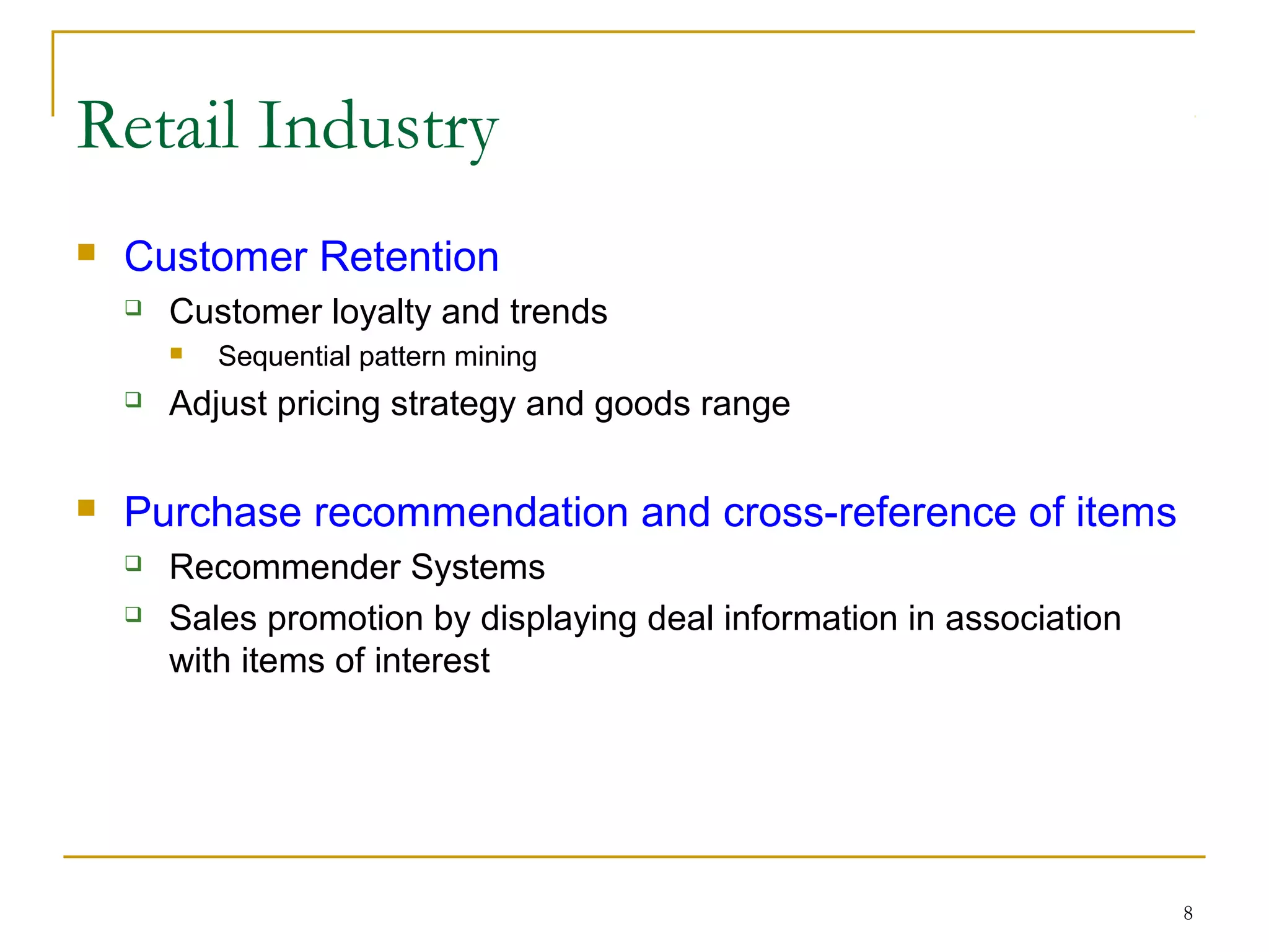 8
 Customer Retention
 Customer loyalty and trends
 Sequential pattern mining
 Adjust pricing strategy and goods range
 Purchase recommendation and cross-reference of items
 Recommender Systems
 Sales promotion by displaying deal information in association
with items of interest
Retail Industry
 