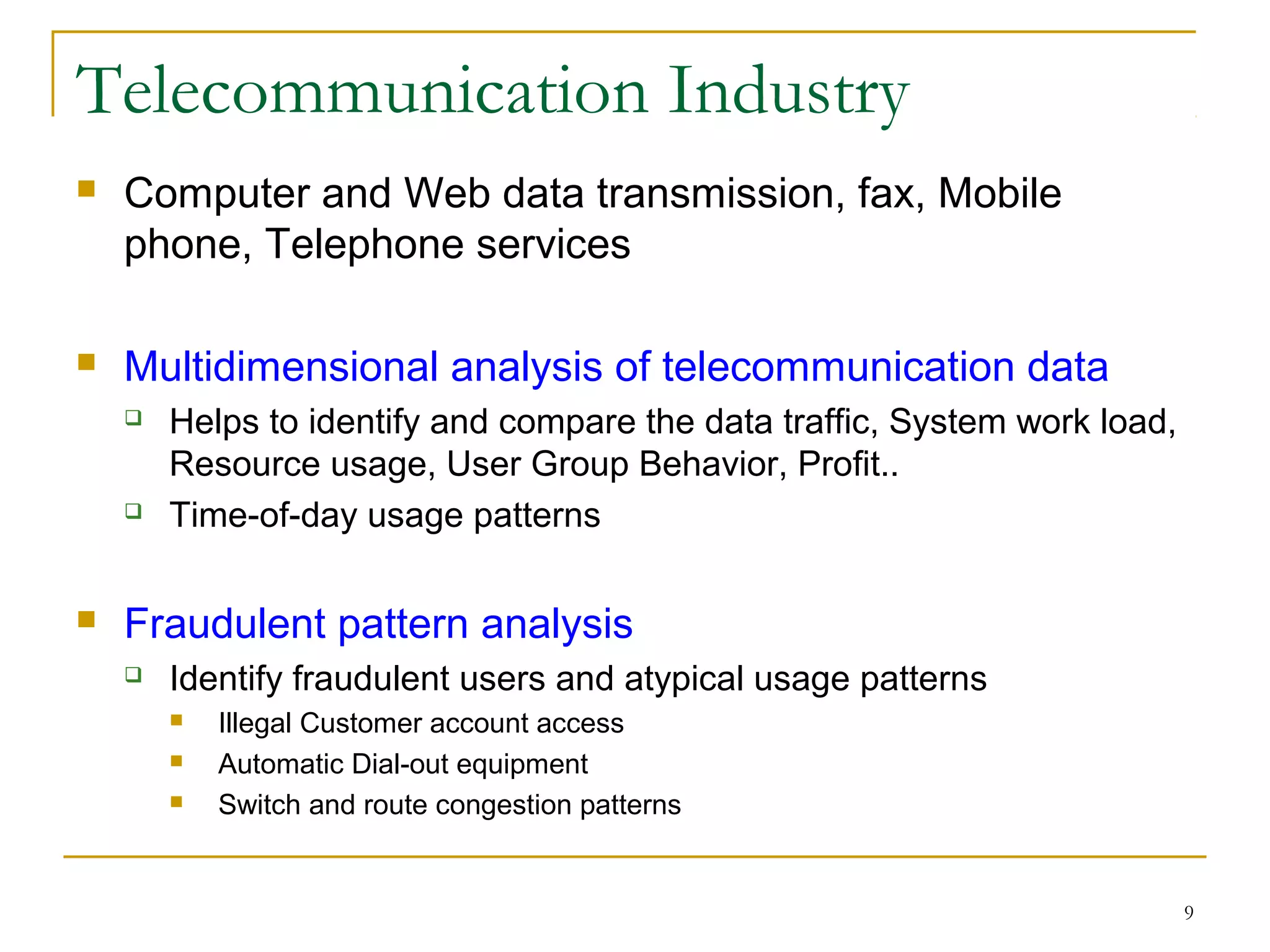 9
Telecommunication Industry
 Computer and Web data transmission, fax, Mobile
phone, Telephone services
 Multidimensional analysis of telecommunication data
 Helps to identify and compare the data traffic, System work load,
Resource usage, User Group Behavior, Profit..
 Time-of-day usage patterns
 Fraudulent pattern analysis
 Identify fraudulent users and atypical usage patterns
 Illegal Customer account access
 Automatic Dial-out equipment
 Switch and route congestion patterns
 