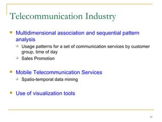 10
 Multidimensional association and sequential pattern
analysis
 Usage patterns for a set of communication services by customer
group, time of day
 Sales Promotion
 Mobile Telecommunication Services
 Spatio-temporal data mining
 Use of visualization tools
Telecommunication Industry
 