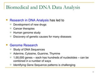 11
Biomedical and DNA Data Analysis
 Research in DNA Analysis has led to
 Development of new drugs
 Cancer therapies
 Human genome study
 Discovery of genetic causes for many diseases
 Genome Research
 Study of DNA Sequences
 Adenine, Cytosine, Guanine, Thymine
 1,00,000 genes – each has hundreds of nucleotides – can be
combined in a number of ways
 Identifying Gene Sequence patterns is challenging
 