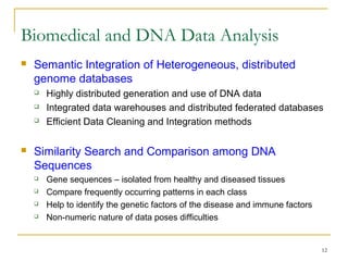 12
 Semantic Integration of Heterogeneous, distributed
genome databases
 Highly distributed generation and use of DNA data
 Integrated data warehouses and distributed federated databases
 Efficient Data Cleaning and Integration methods
 Similarity Search and Comparison among DNA
Sequences
 Gene sequences – isolated from healthy and diseased tissues
 Compare frequently occurring patterns in each class
 Help to identify the genetic factors of the disease and immune factors
 Non-numeric nature of data poses difficulties
Biomedical and DNA Data Analysis
 