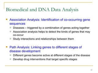 13
 Association Analysis: Identification of co-occurring gene
sequences
 Diseases – triggered by a combination of genes acting together
 Association analysis helps to detect the kinds of genes that may
co-occur
 Study interactions and relationships between them
 Path Analysis: Linking genes to different stages of
disease development
 Different genes become active at different stages of the disease
 Develop drug interventions that target specific stages
Biomedical and DNA Data Analysis
 