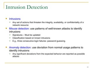 15
Intrusion Detection
 Intrusions
 Any set of actions that threaten the integrity, availability, or confidentiality of a
network resource
 Misuse detection: use patterns of well-known attacks to identify
intrusions
 Signatures – Must be updated
 Classification based on known intrusions
 E.g., three consecutive login failures: password guessing.
 Anomaly detection: use deviation from normal usage patterns to
identify intrusions
 Any significant deviations from the expected behavior are reported as possible
attacks
 