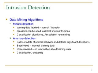 16
Intrusion Detection
 Data Mining Algorithms
 Misuse detection
 training data labeled – normal / intrusion
 Classifier can be used to detect known intrusions
 Classification algorithms, Association rule mining
 Anomaly detection
 Builds models of normal behavior and detects significant deviations
 Supervised – ‘normal’ training data
 Unsupervised – no information about training data
 Classification, clustering
 