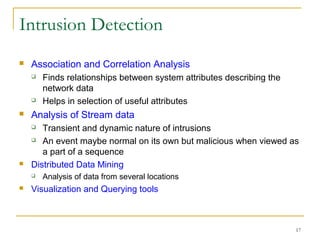17
Intrusion Detection
 Association and Correlation Analysis
 Finds relationships between system attributes describing the
network data
 Helps in selection of useful attributes
 Analysis of Stream data
 Transient and dynamic nature of intrusions
 An event maybe normal on its own but malicious when viewed as
a part of a sequence
 Distributed Data Mining
 Analysis of data from several locations
 Visualization and Querying tools
 