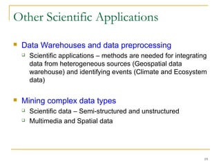 19
Other Scientific Applications
 Data Warehouses and data preprocessing
 Scientific applications – methods are needed for integrating
data from heterogeneous sources (Geospatial data
warehouse) and identifying events (Climate and Ecosystem
data)
 Mining complex data types
 Scientific data – Semi-structured and unstructured
 Multimedia and Spatial data
 