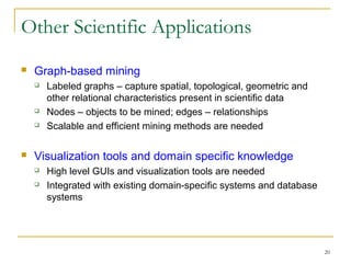 20
Other Scientific Applications
 Graph-based mining
 Labeled graphs – capture spatial, topological, geometric and
other relational characteristics present in scientific data
 Nodes – objects to be mined; edges – relationships
 Scalable and efficient mining methods are needed
 Visualization tools and domain specific knowledge
 High level GUIs and visualization tools are needed
 Integrated with existing domain-specific systems and database
systems
 