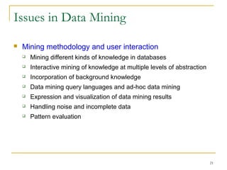 21
Issues in Data Mining
 Mining methodology and user interaction
 Mining different kinds of knowledge in databases
 Interactive mining of knowledge at multiple levels of abstraction
 Incorporation of background knowledge
 Data mining query languages and ad-hoc data mining
 Expression and visualization of data mining results
 Handling noise and incomplete data
 Pattern evaluation
 