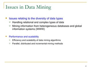 22
Issues in Data Mining
 Issues relating to the diversity of data types
 Handling relational and complex types of data
 Mining information from heterogeneous databases and global
information systems (WWW)
 Performance and scalability
 Efficiency and scalability of data mining algorithms
 Parallel, distributed and incremental mining methods
 