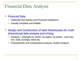 3
Financial Data Analysis
 Financial Data
 Collected from Banks and Financial Institutions
 Usually complete and reliable
 Design and Construction of data Warehouses for multi-
dimensional data analysis and mining
 Analysis – Changes by month, by region, by sector…and max,
min, total, average, trend etc.
 Characteristic and Comparative analysis, Outlier Analysis
 