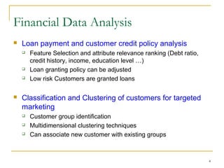 4
 Loan payment and customer credit policy analysis
 Feature Selection and attribute relevance ranking (Debt ratio,
credit history, income, education level …)
 Loan granting policy can be adjusted
 Low risk Customers are granted loans
 Classification and Clustering of customers for targeted
marketing
 Customer group identification
 Multidimensional clustering techniques
 Can associate new customer with existing groups
Financial Data Analysis
 