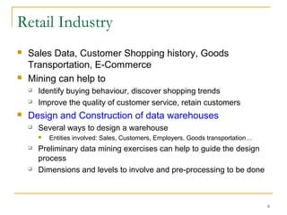 6
Retail Industry
 Sales Data, Customer Shopping history, Goods
Transportation, E-Commerce
 Mining can help to
 Identify buying behaviour, discover shopping trends
 Improve the quality of customer service, retain customers
 Design and Construction of data warehouses
 Several ways to design a warehouse
 Entities involved: Sales, Customers, Employers, Goods transportation…
 Preliminary data mining exercises can help to guide the design
process
 Dimensions and levels to involve and pre-processing to be done
 