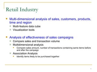 7
 Multi-dimensional analysis of sales, customers, products,
time and region
 Multi-feature data cube
 Visualization tools
 Analysis of effectiveness of sales campaigns
 Compare sales and transaction volume
 Multidimensional analysis
 Compare sales amount, number of transactions containing same items before
and after the campaign
 Association Analysis
 Identify items likely to be purchased together
Retail Industry
 