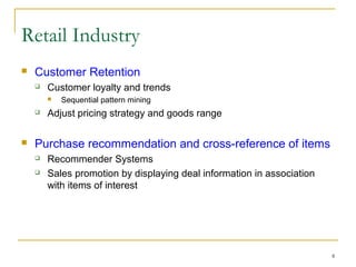 8
 Customer Retention
 Customer loyalty and trends
 Sequential pattern mining
 Adjust pricing strategy and goods range
 Purchase recommendation and cross-reference of items
 Recommender Systems
 Sales promotion by displaying deal information in association
with items of interest
Retail Industry
 
