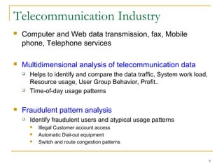9
Telecommunication Industry
 Computer and Web data transmission, fax, Mobile
phone, Telephone services
 Multidimensional analysis of telecommunication data
 Helps to identify and compare the data traffic, System work load,
Resource usage, User Group Behavior, Profit..
 Time-of-day usage patterns
 Fraudulent pattern analysis
 Identify fraudulent users and atypical usage patterns
 Illegal Customer account access
 Automatic Dial-out equipment
 Switch and route congestion patterns
 