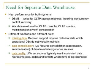 12
Need for Separate Data Warehouse
 High performance for both systems
 DBMS— tuned for OLTP: access methods, indexing, concurrency
control, recovery
 Warehouse—tuned for OLAP: complex OLAP queries,
multidimensional view, consolidation
 Different functions and different data:
 missing data: Decision support requires historical data which
operational DBs do not typically maintain
 data consolidation: DS requires consolidation (aggregation,
summarization) of data from heterogeneous sources
 data quality: different sources typically use inconsistent data
representations, codes and formats which have to be reconciled
 