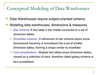 16
Conceptual Modeling of Data Warehouses
 Data Warehouses require subject-oriented schema
 Modeling data warehouses: dimensions & measures
 Star schema: A fact table in the middle connected to a set of
dimension tables
 Snowflake schema: A refinement of star schema where some
dimensional hierarchy is normalized into a set of smaller
dimension tables, forming a shape similar to snowflake
 Fact constellations: Multiple fact tables share dimension tables,
viewed as a collection of stars, therefore called galaxy schema or
fact constellation
 