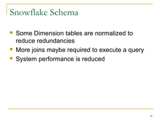 20
Snowflake Schema
 Some Dimension tables are normalized to
reduce redundancies
 More joins maybe required to execute a query
 System performance is reduced
 