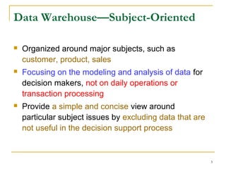 3
Data Warehouse—Subject-Oriented
 Organized around major subjects, such as
customer, product, sales
 Focusing on the modeling and analysis of data for
decision makers, not on daily operations or
transaction processing
 Provide a simple and concise view around
particular subject issues by excluding data that are
not useful in the decision support process
 