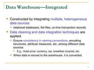 4
Data Warehouse—Integrated
 Constructed by integrating multiple, heterogeneous
data sources
 relational databases, flat files, on-line transaction records
 Data cleaning and data integration techniques are
applied.
 Ensure consistency in naming conventions, encoding
structures, attribute measures, etc. among different data
sources
 E.g., Hotel price: currency, tax, breakfast covered, etc.
 When data is moved to the warehouse, it is converted.
 