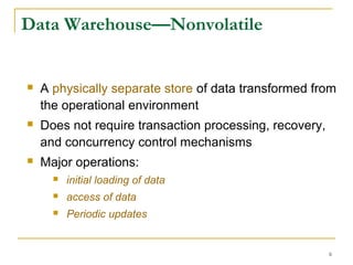 6
Data Warehouse—Nonvolatile
 A physically separate store of data transformed from
the operational environment
 Does not require transaction processing, recovery,
and concurrency control mechanisms
 Major operations:
 initial loading of data
 access of data
 Periodic updates
 