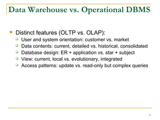 9
 Distinct features (OLTP vs. OLAP):
 User and system orientation: customer vs. market
 Data contents: current, detailed vs. historical, consolidated
 Database design: ER + application vs. star + subject
 View: current, local vs. evolutionary, integrated
 Access patterns: update vs. read-only but complex queries
Data Warehouse vs. Operational DBMS
 