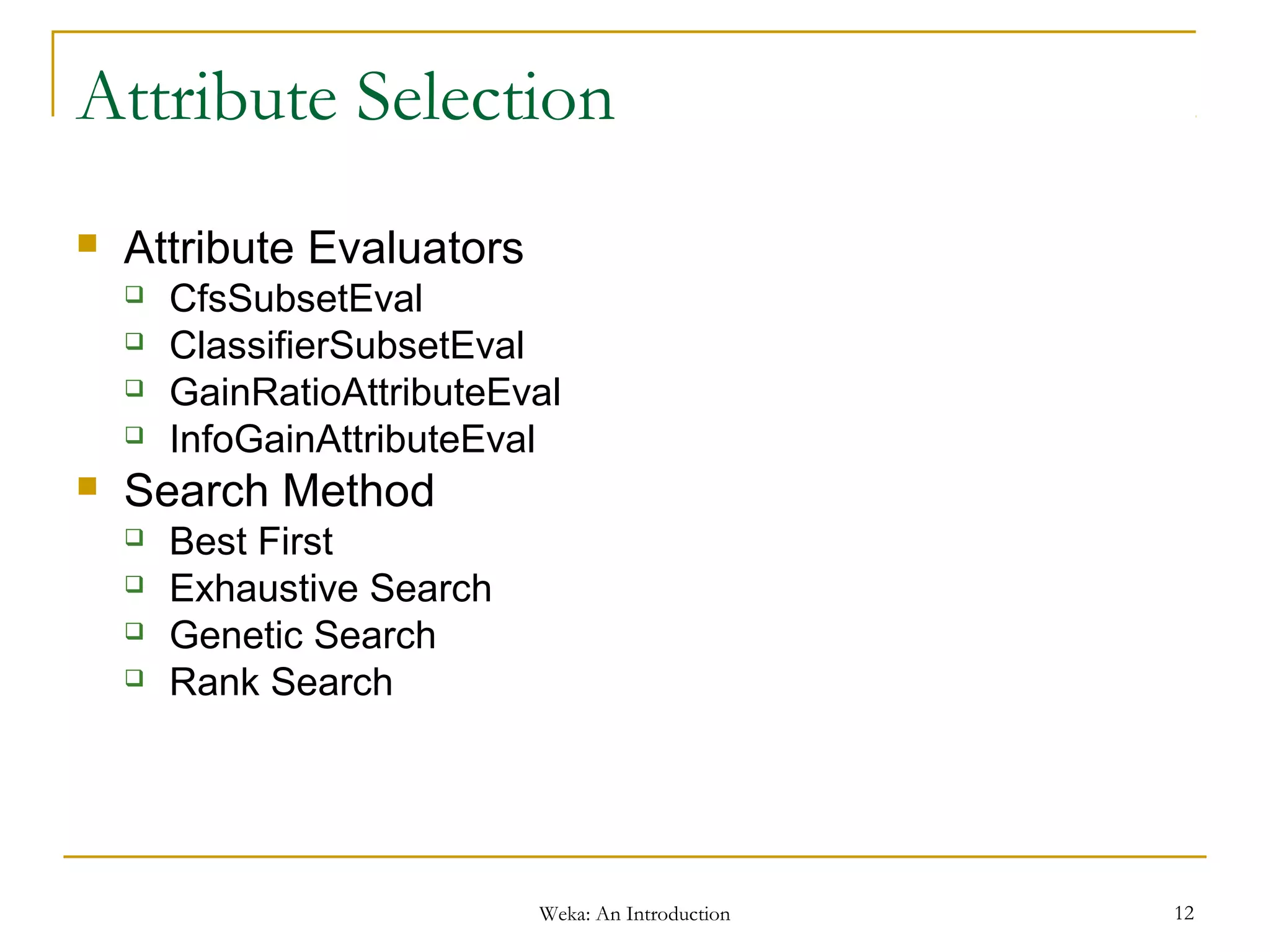 Weka: An Introduction 12
Attribute Selection
 Attribute Evaluators
 CfsSubsetEval
 ClassifierSubsetEval
 GainRatioAttributeEval
 InfoGainAttributeEval
 Search Method
 Best First
 Exhaustive Search
 Genetic Search
 Rank Search
 