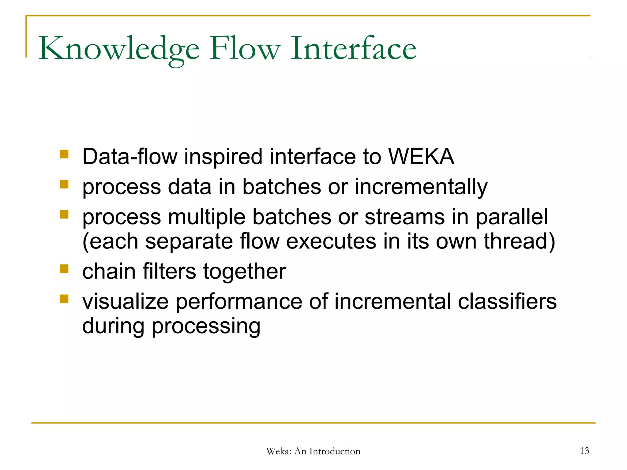 Weka: An Introduction 13
Knowledge Flow Interface
 Data-flow inspired interface to WEKA
 process data in batches or incrementally
 process multiple batches or streams in parallel
(each separate flow executes in its own thread)
 chain filters together
 visualize performance of incremental classifiers
during processing
 