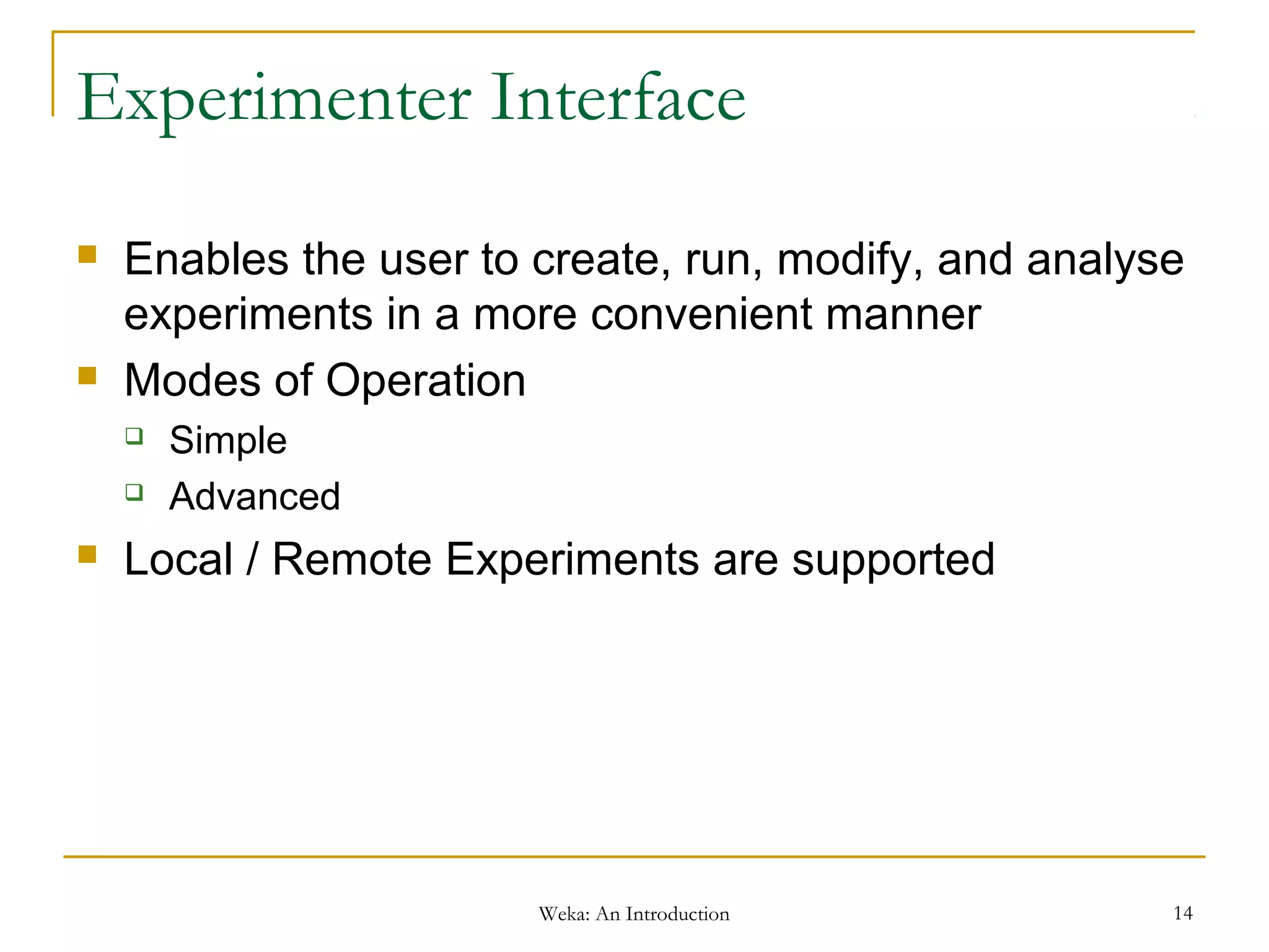 Weka: An Introduction 14
Experimenter Interface
 Enables the user to create, run, modify, and analyse
experiments in a more convenient manner
 Modes of Operation
 Simple
 Advanced
 Local / Remote Experiments are supported
 