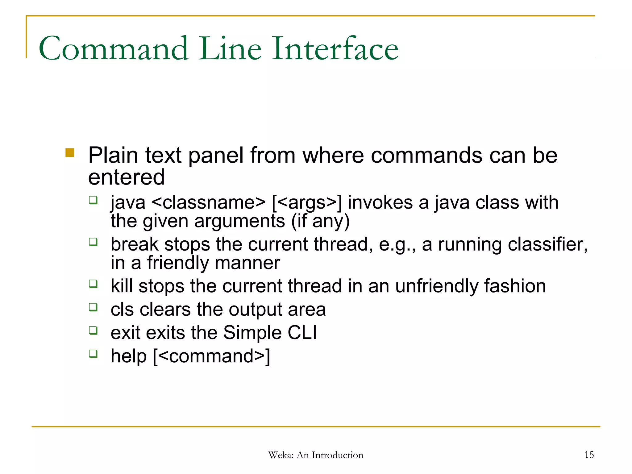 Weka: An Introduction 15
Command Line Interface
 Plain text panel from where commands can be
entered
 java <classname> [<args>] invokes a java class with
the given arguments (if any)
 break stops the current thread, e.g., a running classifier,
in a friendly manner
 kill stops the current thread in an unfriendly fashion
 cls clears the output area
 exit exits the Simple CLI
 help [<command>]
 